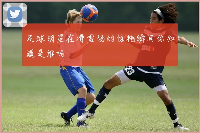 足球明星在滑雪场的惊艳瞬间你知道是谁吗