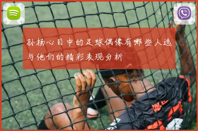 孙杨心目中的足球偶像有哪些人选与他们的精彩表现分析