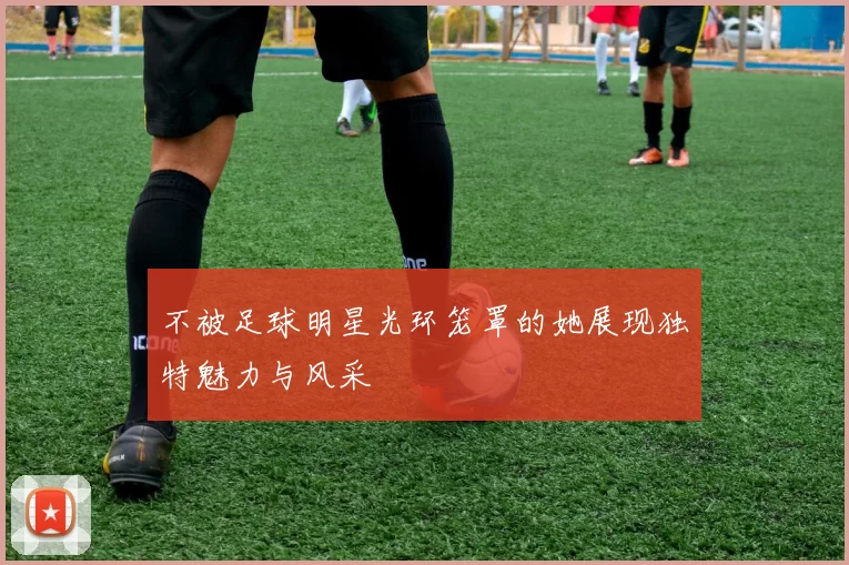 不被足球明星光环笼罩的她展现独特魅力与风采