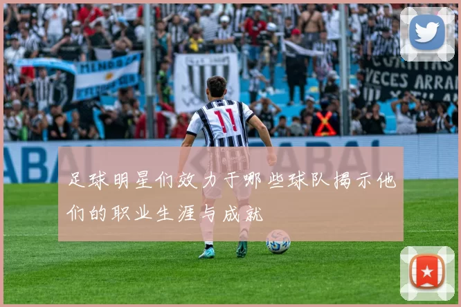 足球明星们效力于哪些球队揭示他们的职业生涯与成就