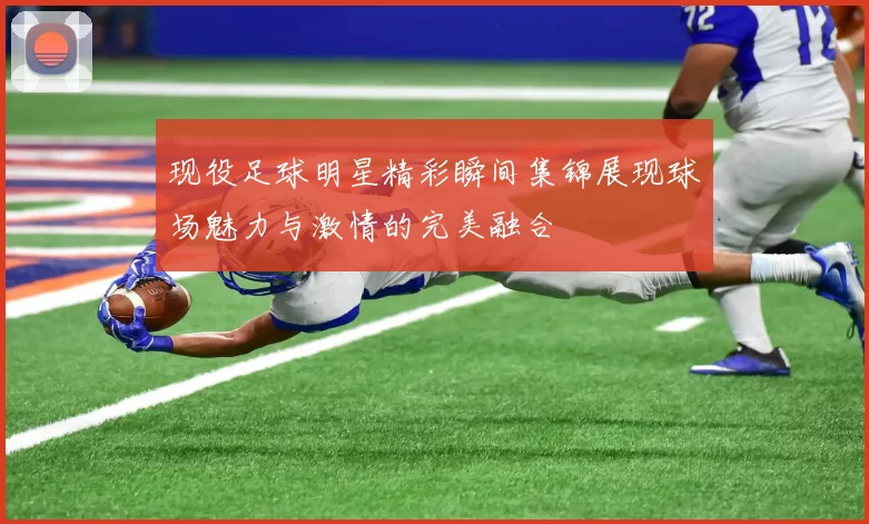现役足球明星精彩瞬间集锦展现球场魅力与激情的完美融合