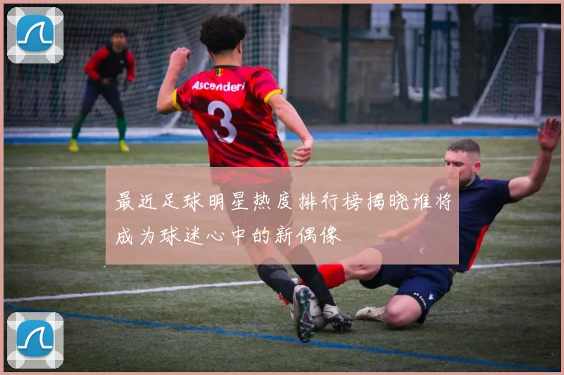 最近足球明星热度排行榜揭晓谁将成为球迷心中的新偶像