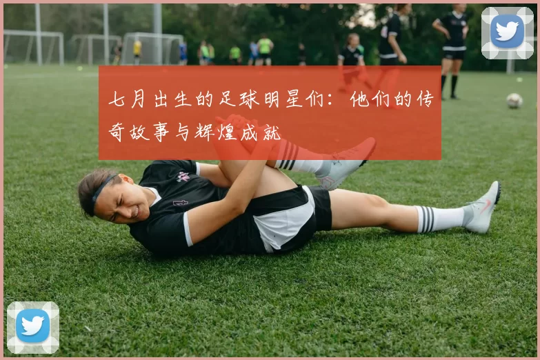 七月出生的足球明星们：他们的传奇故事与辉煌成就
