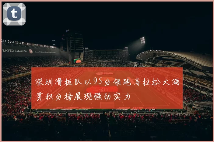 深圳滑板队以95分领跑马拉松大满贯积分榜展现强劲实力