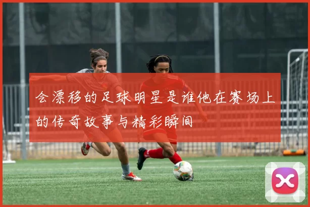 会漂移的足球明星是谁他在赛场上的传奇故事与精彩瞬间