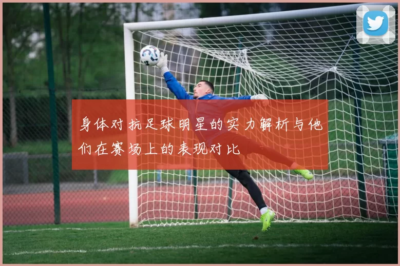 身体对抗足球明星的实力解析与他们在赛场上的表现对比