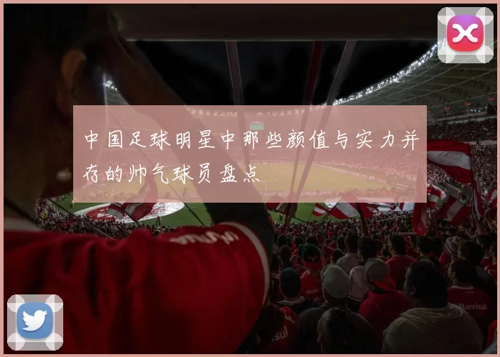 中国足球明星中那些颜值与实力并存的帅气球员盘点