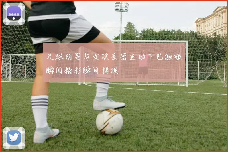 足球明星与女孩亲密互动下巴触碰瞬间精彩瞬间捕捉