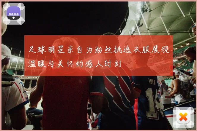 足球明星亲自为粉丝挑选衣服展现温暖与关怀的感人时刻