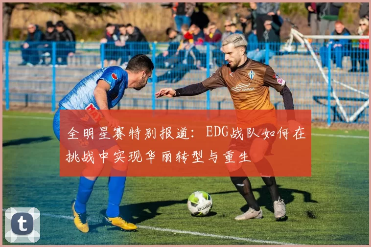 全明星赛特别报道：EDG战队如何在挑战中实现华丽转型与重生