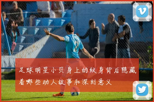 足球明星小贝身上的纹身背后隐藏着哪些动人故事和深刻意义