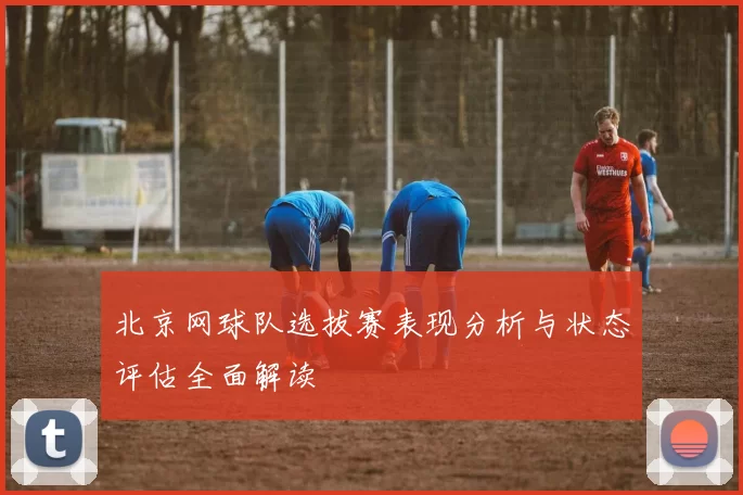 北京网球队选拔赛表现分析与状态评估全面解读