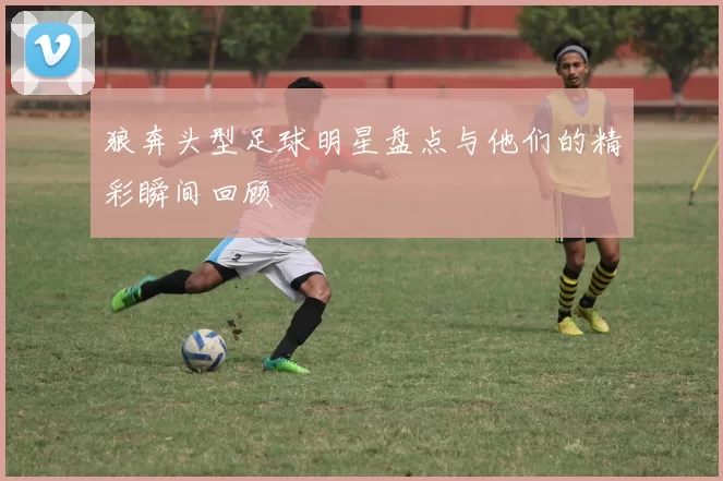 狼奔头型足球明星盘点与他们的精彩瞬间回顾