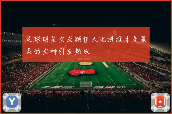 足球明星女友颜值大比拼谁才是最美的女神引发热议