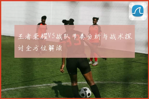 王者荣耀V5战队节奏分析与战术探讨全方位解读