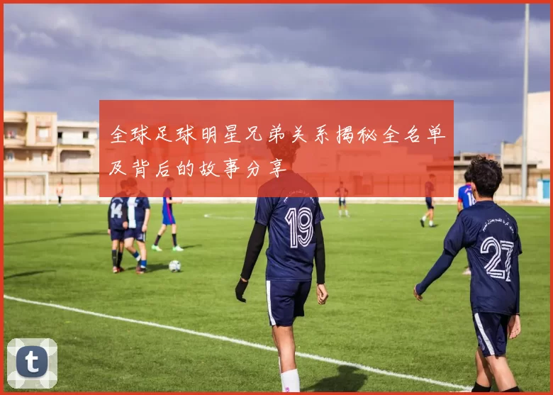 全球足球明星兄弟关系揭秘全名单及背后的故事分享