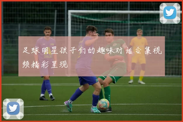 足球明星孩子们的趣味对话合集视频精彩呈现