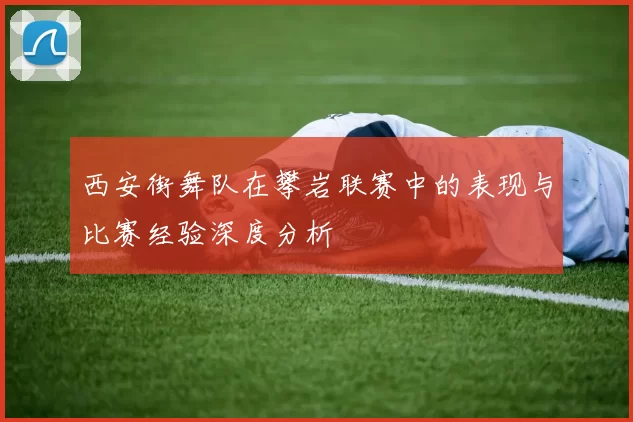 西安街舞队在攀岩联赛中的表现与比赛经验深度分析