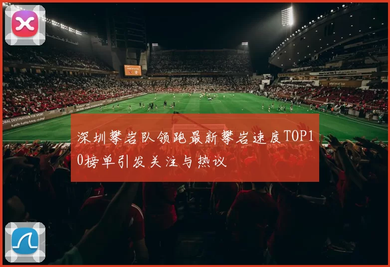 深圳攀岩队领跑最新攀岩速度TOP10榜单引发关注与热议