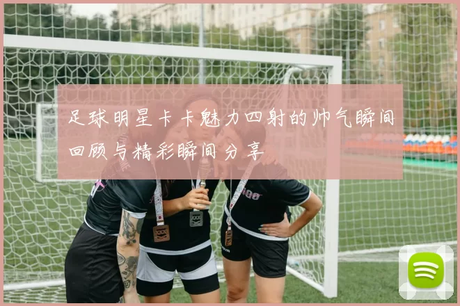 足球明星卡卡魅力四射的帅气瞬间回顾与精彩瞬间分享