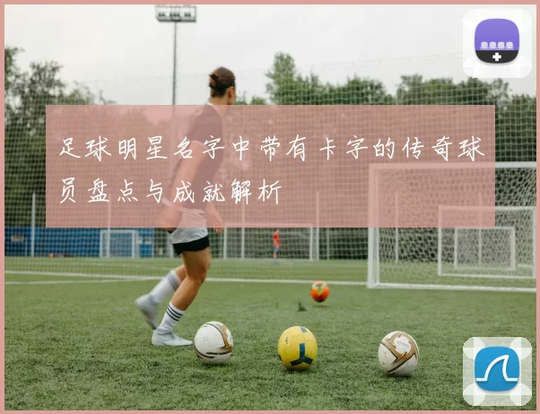 足球明星名字中带有卡字的传奇球员盘点与成就解析