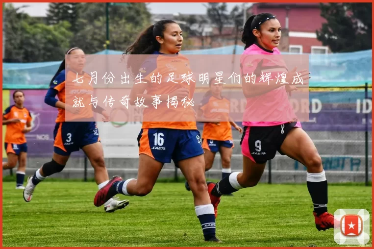 七月份出生的足球明星们的辉煌成就与传奇故事揭秘