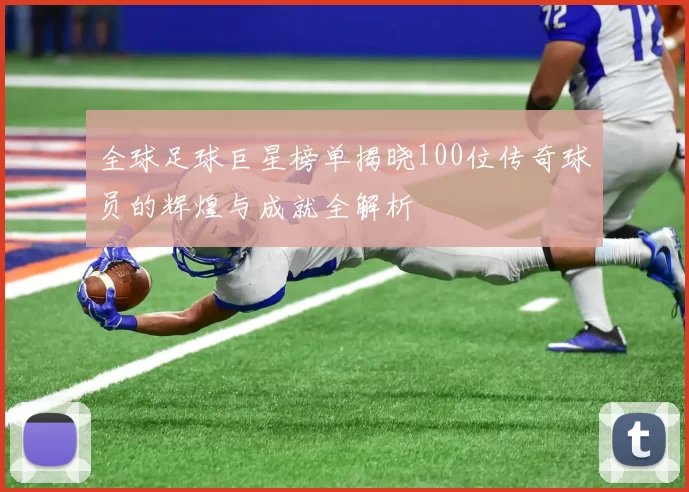 全球足球巨星榜单揭晓100位传奇球员的辉煌与成就全解析