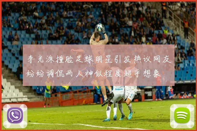 李光洙撞脸足球明星引发热议网友纷纷调侃两人神似程度超乎想象