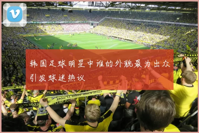 韩国足球明星中谁的外貌最为出众引发球迷热议