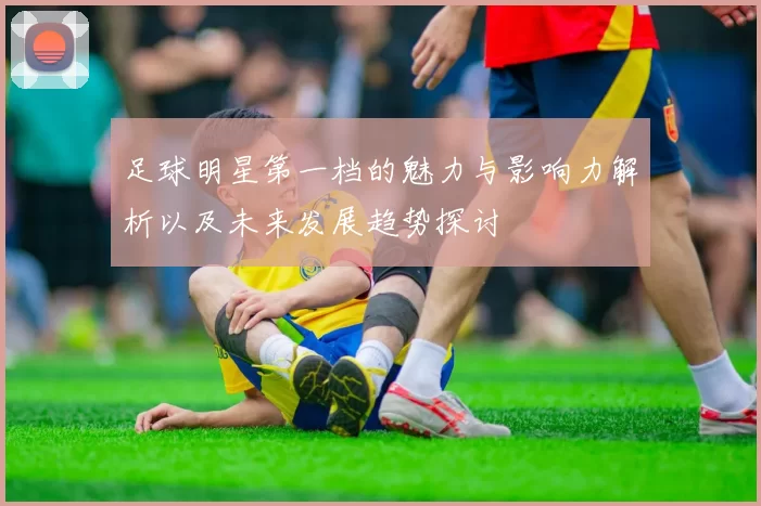 足球明星第一档的魅力与影响力解析以及未来发展趋势探讨