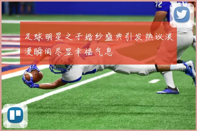 足球明星之子婚纱盛典引发热议浪漫瞬间尽显幸福气息