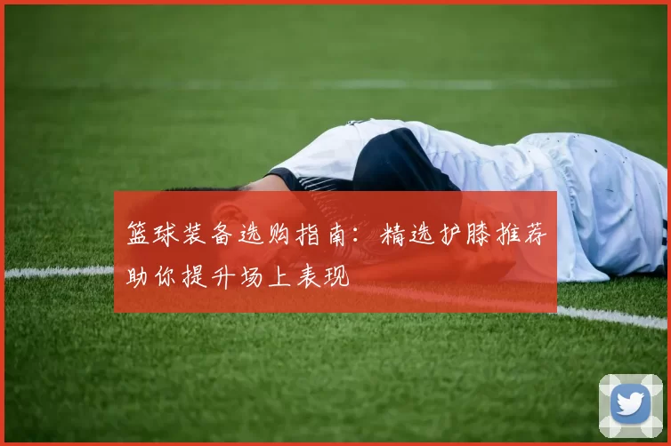 篮球装备选购指南：精选护膝推荐助你提升场上表现