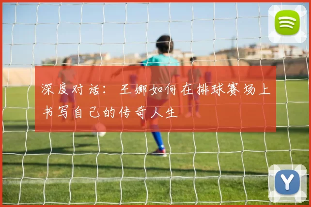 深度对话：王娜如何在排球赛场上书写自己的传奇人生
