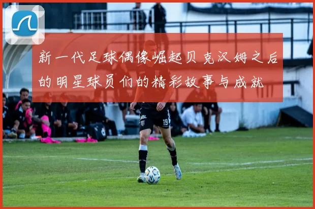 新一代足球偶像崛起贝克汉姆之后的明星球员们的精彩故事与成就