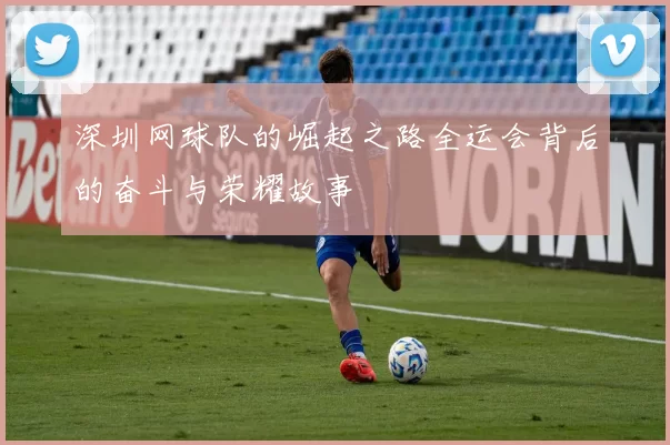 深圳网球队的崛起之路全运会背后的奋斗与荣耀故事