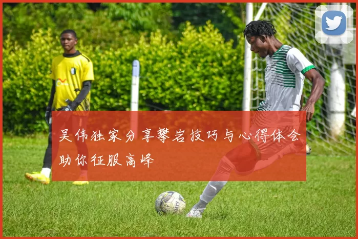 吴伟独家分享攀岩技巧与心得体会助你征服高峰