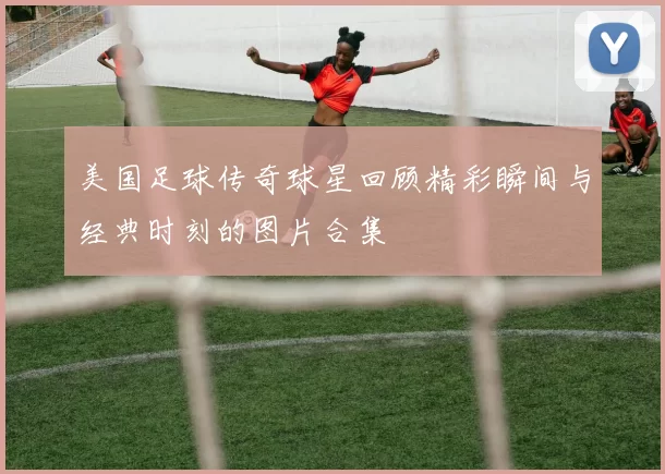 美国足球传奇球星回顾精彩瞬间与经典时刻的图片合集