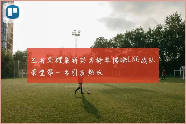 王者荣耀最新实力榜单揭晓LNG战队荣登第一名引发热议