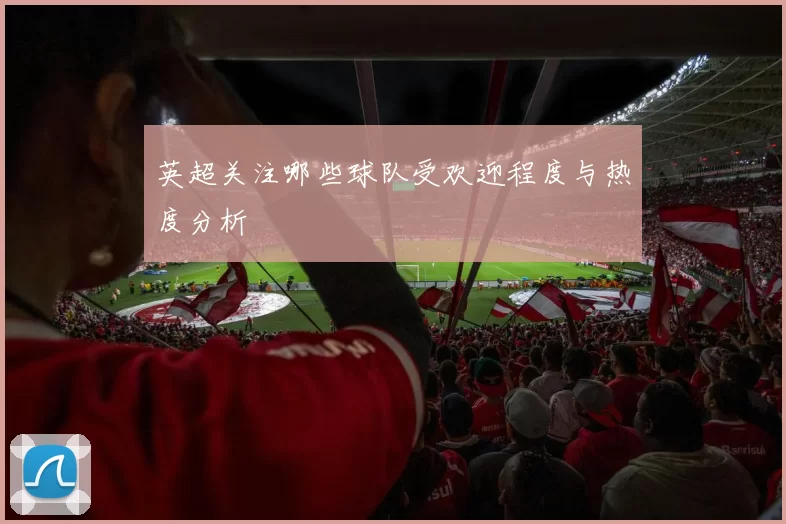 英超关注哪些球队受欢迎程度与热度分析