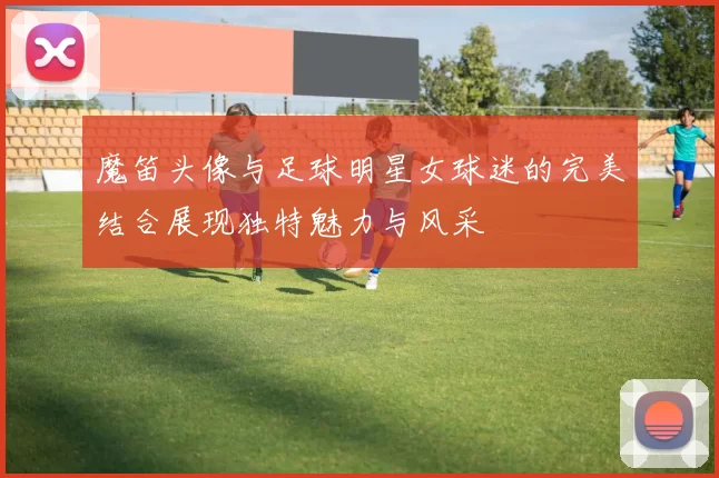 魔笛头像与足球明星女球迷的完美结合展现独特魅力与风采