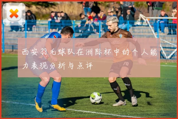 西安羽毛球队在洲际杯中的个人能力表现分析与点评