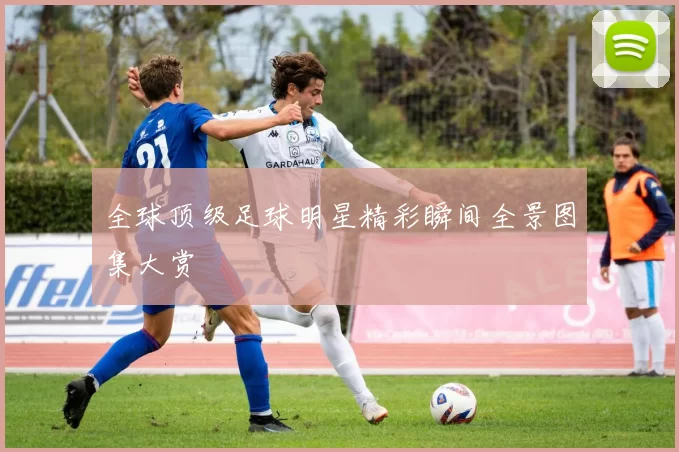 全球顶级足球明星精彩瞬间全景图集大赏